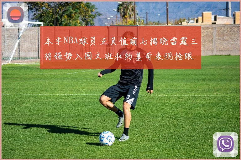 本季NBA球员正负值前七揭晓雷霆三将强势入围文班和约基奇表现抢眼