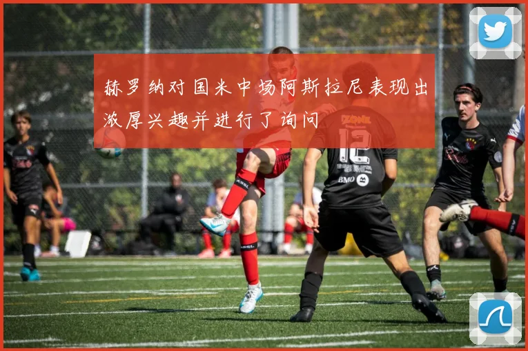 赫罗纳对国米中场阿斯拉尼表现出浓厚兴趣并进行了询问