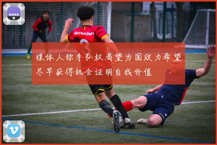 媒体人称李弘权渴望为国效力希望尽早获得机会证明自我价值