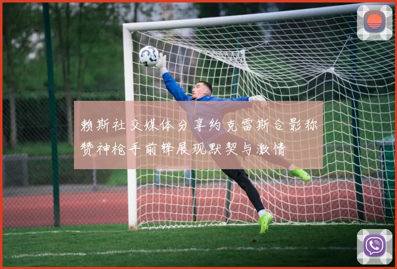 赖斯社交媒体分享约克雷斯合影称赞神枪手前锋展现默契与激情