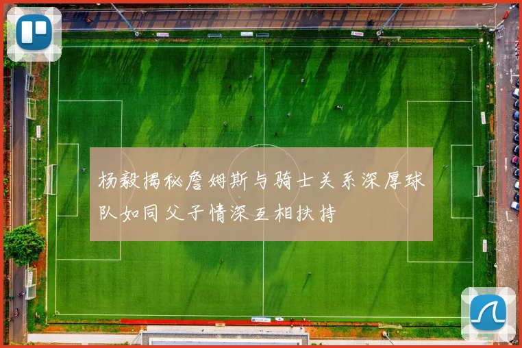 杨毅揭秘詹姆斯与骑士关系深厚球队如同父子情深互相扶持