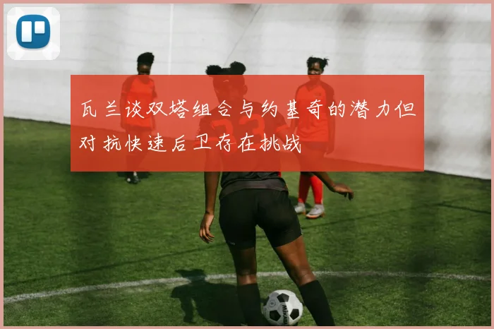 瓦兰谈双塔组合与约基奇的潜力但对抗快速后卫存在挑战