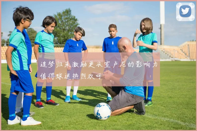 追梦归来激励更衣室卢尼的影响力值得球迷热烈欢呼