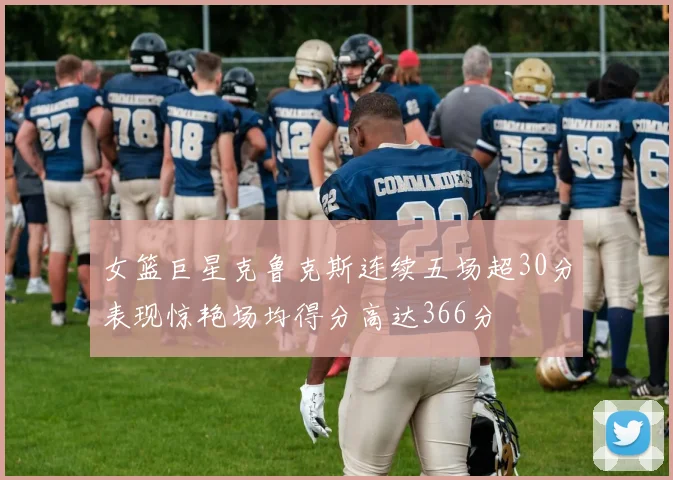 女篮巨星克鲁克斯连续五场超30分表现惊艳场均得分高达366分