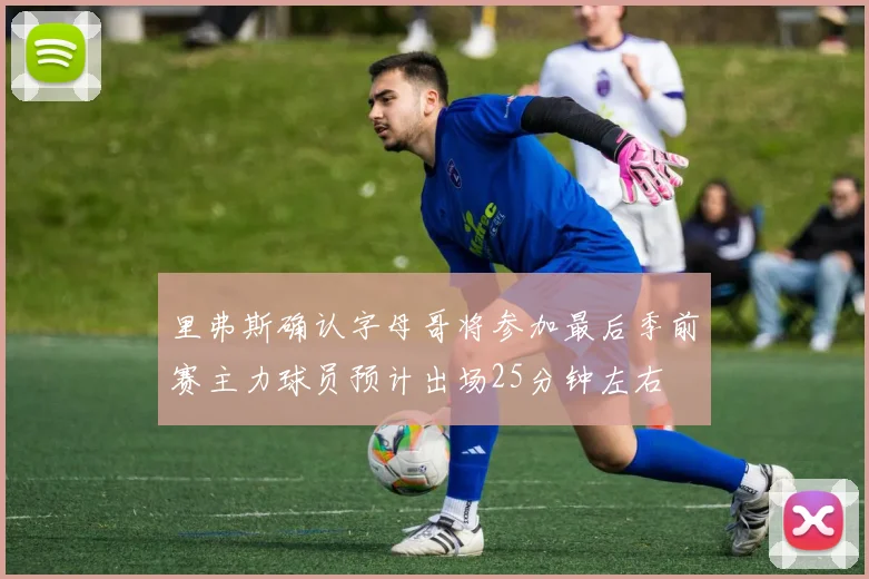 里弗斯确认字母哥将参加最后季前赛主力球员预计出场25分钟左右