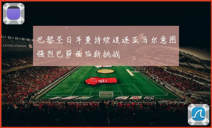 巴黎圣日耳曼持续追逐亚马尔意图强烈巴萨面临新挑战