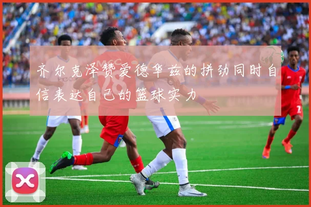齐尔克泽赞爱德华兹的拼劲同时自信表达自己的篮球实力
