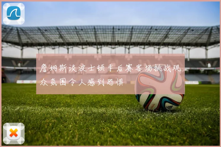 詹姆斯谈波士顿季后赛客场挑战观众氛围令人感到恐惧