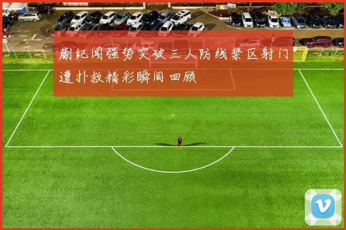 蒯纪闻强势突破三人防线禁区射门遭扑救精彩瞬间回顾