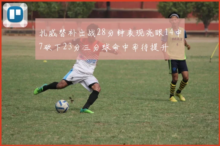 扎威替补出战28分钟表现亮眼14中7砍下23分三分球命中率待提升