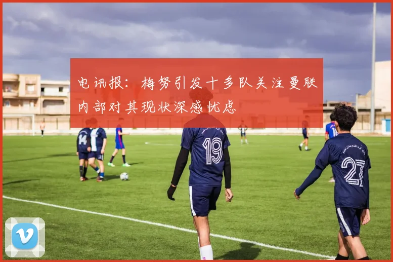 电讯报：梅努引发十多队关注曼联内部对其现状深感忧虑