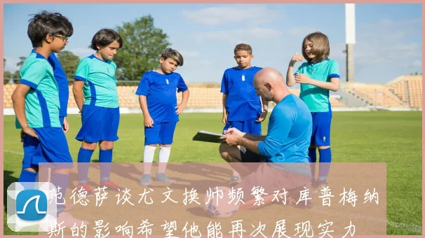 范德萨谈尤文换帅频繁对库普梅纳斯的影响希望他能再次展现实力