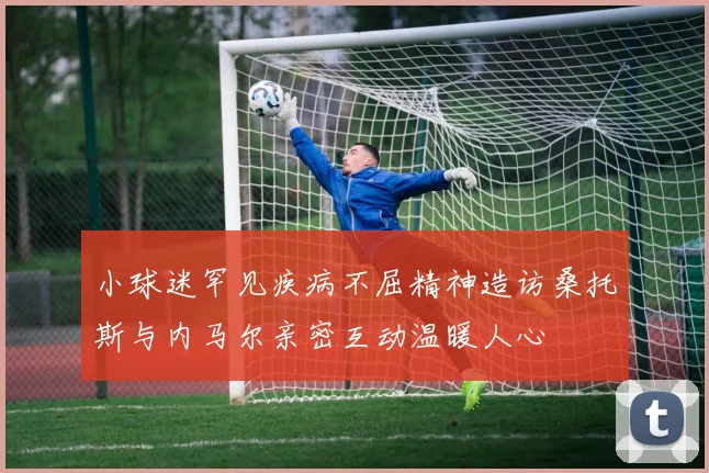 小球迷罕见疾病不屈精神造访桑托斯与内马尔亲密互动温暖人心