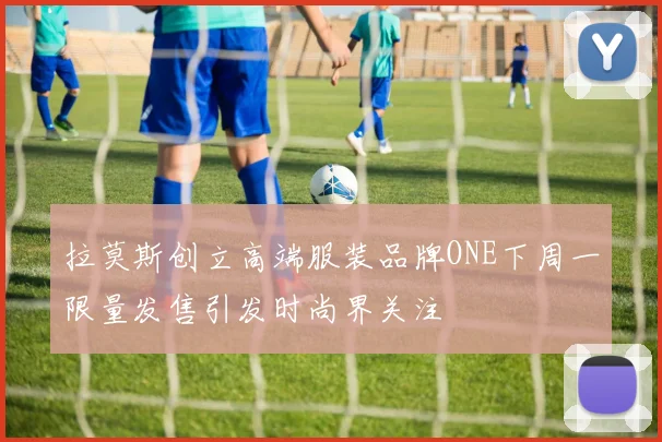 拉莫斯创立高端服装品牌ONE下周一限量发售引发时尚界关注