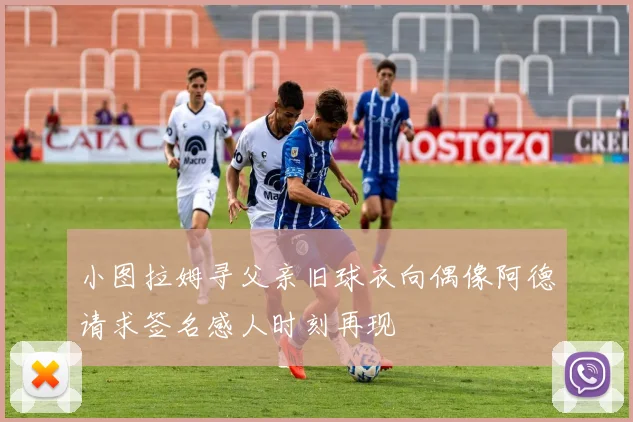 小图拉姆寻父亲旧球衣向偶像阿德请求签名感人时刻再现