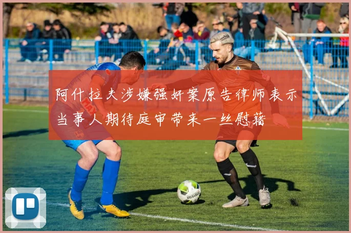 阿什拉夫涉嫌强奸案原告律师表示当事人期待庭审带来一丝慰藉