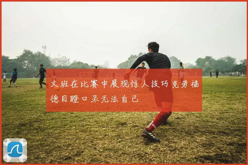 文班在比赛中展现惊人技巧克劳福德目瞪口呆无法自已