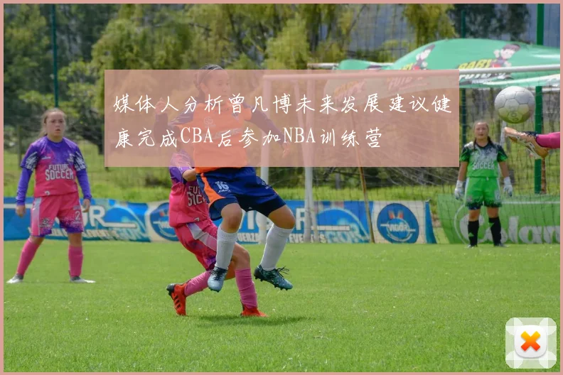 媒体人分析曾凡博未来发展建议健康完成CBA后参加NBA训练营